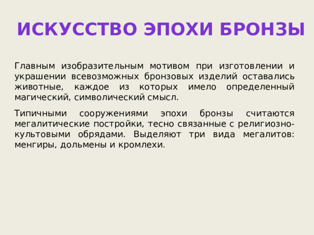 Искусство эпохи бронзы Главным изобразительным мотивом при изготовлении и украшении всевозможных бронзовых изделий оставались животные, каждое из которых имело определенный магический, символический смысл. Типичными сооружениями эпохи бронзы считаются мегалитические постройки, тесно связанные с религиозно-культовыми обрядами. Выделяют три вида мегалитов: менгиры, дольмены и кромлехи. 