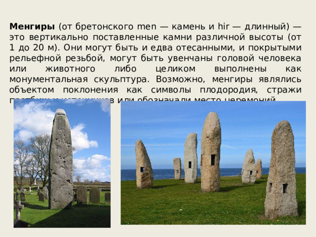 Менгиры (от бретонского men — камень и hir — длинный) — это вертикально поставленные камни различной высоты (от 1 до 20 м). Они могут быть и едва отесанными, и покрытыми рельефной резьбой, могут быть увенчаны головой человека или животного либо целиком выполнены как монументальная скульптура. Возможно, менгиры являлись объектом поклонения как символы плодородия, стражи пастбищ и источников или обозначали место церемоний. 