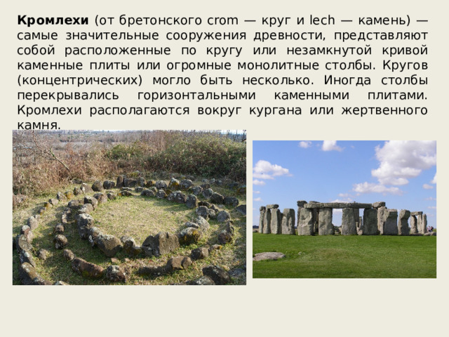 Кромлехи (от бретонского crom — круг и lech — камень) — самые значительные сооружения древности, представляют собой расположенные по кругу или незамкнутой кривой каменные плиты или огромные монолитные столбы. Кругов (концентрических) могло быть несколько. Иногда столбы перекрывались горизонтальными каменными плитами. Кромлехи располагаются вокруг кургана или жертвенного камня. 