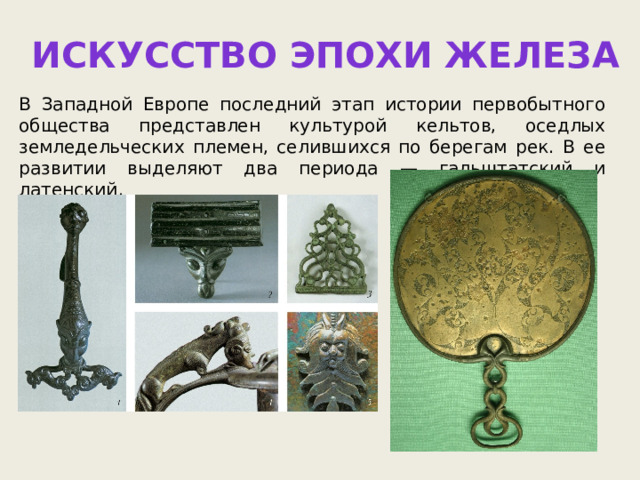 Искусство эпохи железа В Западной Европе последний этап истории первобытного общества представлен культурой кельтов, оседлых земледельческих племен, селившихся по берегам рек. В ее развитии выделяют два периода — гальштатский и латенский. 