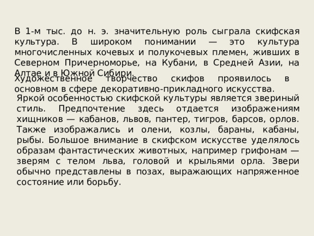 В 1-м тыс. до н. э. значительную роль сыграла скифская культура. В широком понимании — это культура многочисленных кочевых и полукочевых племен, живших в Северном Причерноморье, на Кубани, в Средней Азии, на Алтае и в Южной Сибири. Художественное творчество скифов проявилось в основном в сфере декоративно-прикладного искусства. Яркой особенностью скифской культуры является звериный стиль. Предпочтение здесь отдается изображениям хищников — кабанов, львов, пантер, тигров, барсов, орлов. Также изображались и олени, козлы, бараны, кабаны, рыбы. Большое внимание в скифском искусстве уделялось образам фантастических животных, например грифонам — зверям с телом льва, головой и крыльями орла. Звери обычно представлены в позах, выражающих напряженное состояние или борьбу. 