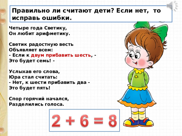 Правильно ли считают дети? Если нет, то исправь ошибки. Четыре года Светику,  Он любит арифметику.   Светик радостную весть  Объявляет всем:  - Если к двум прибавить шесть , -  Это будет семь! -   Услыхав его слова,  Юра стал считать:  - Нет, к шести прибавить два -  Это будет пять!   Спор горячий начался,  Разделились голоса.   