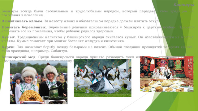 Башкиры Башкиры всегда были своевольным и трудолюбивым народом, который передавал свои традиции из поколения в поколение. Выплачивать калым . За невесту жених в обязательном порядке должен платить откуп.  Почитать беременных . Беременные девушки приравниваются у башкиров к царским особам. Принято исполнять все их пожелания, чтобы ребенок родился здоровым. Кумыс . Традиционным напитком у башкирского народа считается кумыс. Он изготавливается из молока кобылы. Кумыс помогает при многих болезнях желудка и кишечника. Куреш . Так называют борьбу между батырами на поясах. Обычно поединки проводятся во время какого-либо праздника, например, Сабантуя.  Башкирский мед . Среди башкирского народа принято разводить пчел или заниматься бортничеством. Говорят, что башкирский мед по своему вкусу не похож ни на один мед 
