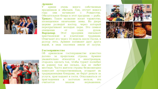 Армяне  У армян очень много собственных праздников и обычаев. Так, отсчет нового года они начинают с Рождества. Обязательное блюдо в этот праздник — рыба.  Трндез . Такое название носит торжество, посвященное окончанию зимы. Во дворе церкви разводят костер, через который перепрыгивают молодые пары. Это символ очищения от злых духов.  Вардавар . Этот праздник связывает христианские и языческие традиции. Отмечают его через 14 недель после Пасхи, в разгар лета. Армяне поливают друг друга водой, в знак спасения земли от засухи.   Гостеприимство  Об армянском гостеприимстве известно далеко за пределами страны. Армяне уважительно относятся к иностранцам, стараясь сделать так, чтобы турист полюбил их родину так же сильно, как ее любят местные. Часто жители страны безвозмездно помогают путешественникам, угощают их традиционными блюдами, не берут деньги за услуги, приглашают в гости. Отказываться от приглашения к застолью нельзя, это считается знаком неуважения.   