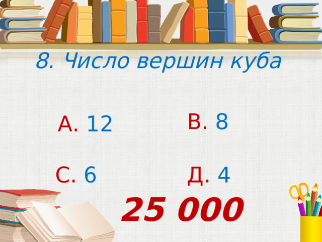 8. Число вершин куба В. 8 А. 12 С. 6 Д. 4 25 000 