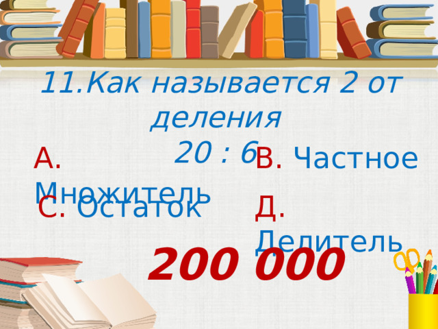 11.Как называется 2 от деления 20 : 6 А. Множитель В. Частное С. Остаток Д. Делитель 200 000 