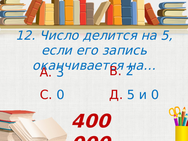 12. Число делится на 5, если его запись оканчивается на… В. 2 А. 3 С. 0 Д. 5 и 0 400 000 