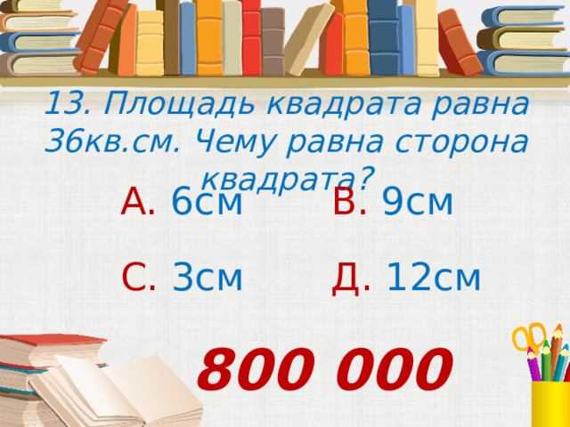 13. Площадь квадрата равна 36кв.см. Чему равна сторона квадрата? А. 6см В. 9см С. 3см Д. 12см 800 000 
