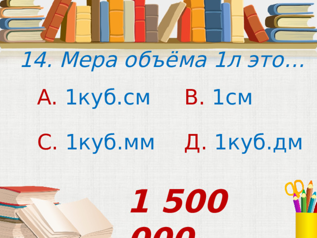  14. Мера объёма 1л это… А. 1куб.см В. 1см С. 1куб.мм Д. 1куб.дм 1 500 000 