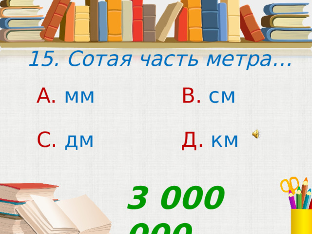  15. Сотая часть метра… А. мм В. см С. дм Д. км 3 000 000 