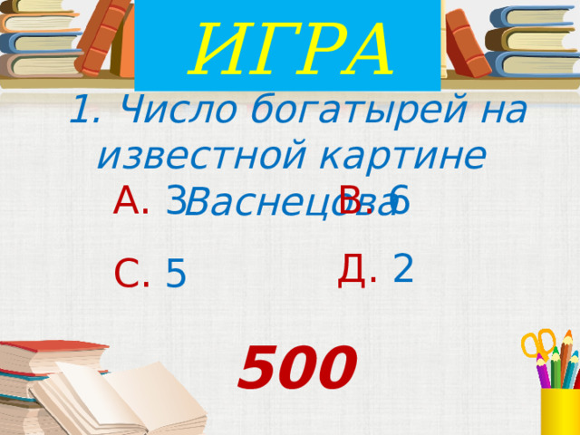 ИГРА  1. Число богатырей на известной картине Васнецова А. 3 В. 6 Д. 2 С. 5 500 