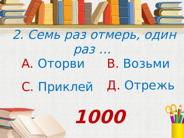  2. Семь раз отмерь, один раз … А. Оторви В. Возьми Д. Отрежь С. Приклей 1000 
