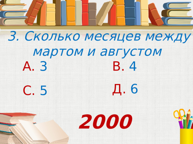  3. Сколько месяцев между мартом и августом А. 3 В. 4 Д. 6 С. 5 2000 