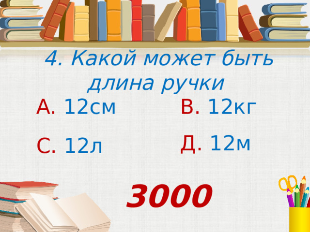 4. Какой может быть длина ручки А. 12см В. 12кг Д. 12м С. 12л 3000 