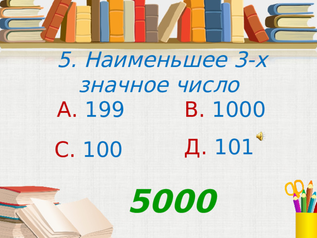  5. Наименьшее 3-х значное число А. 199 В. 1000 Д. 101 С. 100 5000 