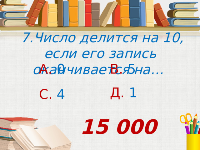  7.Число делится на 10, если его запись оканчивается на… А. 0 В. 5 Д. 1 С. 4 15 000 