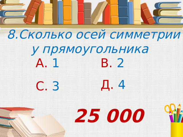  8.Сколько осей симметрии у прямоугольника А. 1 В. 2 Д. 4 С. 3 25 000 