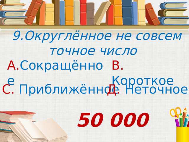  9.Округлённое не совсем точное число А. Сокращённое В. Короткое С. Приближённое Д. Неточное  50 000 