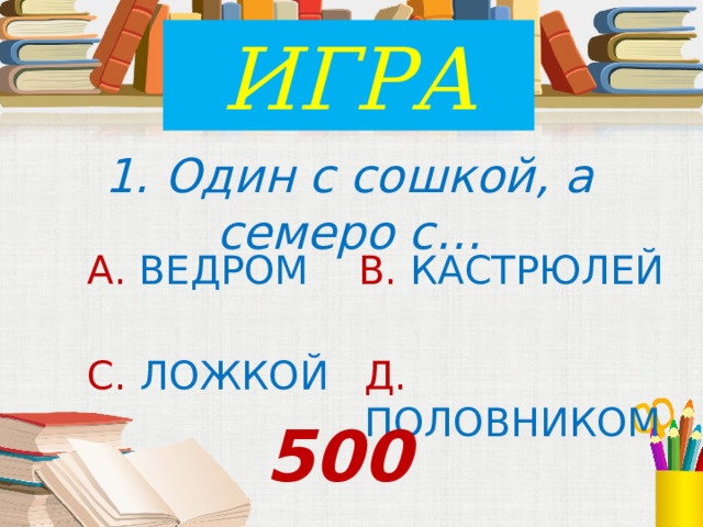 ИГРА 1. Один с сошкой, а семеро с… А. ВЕДРОМ В. КАСТРЮЛЕЙ С. ЛОЖКОЙ Д. ПОЛОВНИКОМ 500 