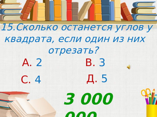  15.Сколько останется углов у квадрата, если один из них отрезать? А. 2 В. 3 Д. 5  С. 4 3 000 000 