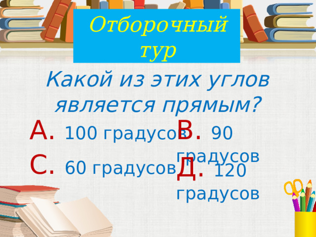 Отборочный тур Какой из этих углов является прямым? А. 100 градусов В. 90 градусов С. 60 градусов Д. 120 градусов 