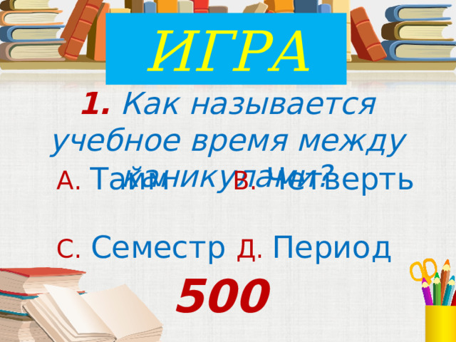 ИГРА 1. Как называется учебное время между каникулами? А. Тайм В. Четверть С. Семестр Д. Период 500 
