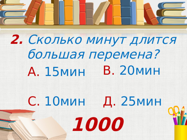 2. Сколько минут длится большая перемена? В. 20мин А. 15мин С. 10мин Д. 25мин 1000 