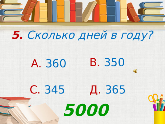 5. Сколько дней в году? В. 350 А. 360 С. 345  Д. 365 5000 