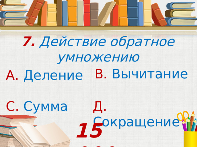 7. Действие обратное умножению В. Вычитание А. Деление С. Сумма  Д. Сокращение 15 000 