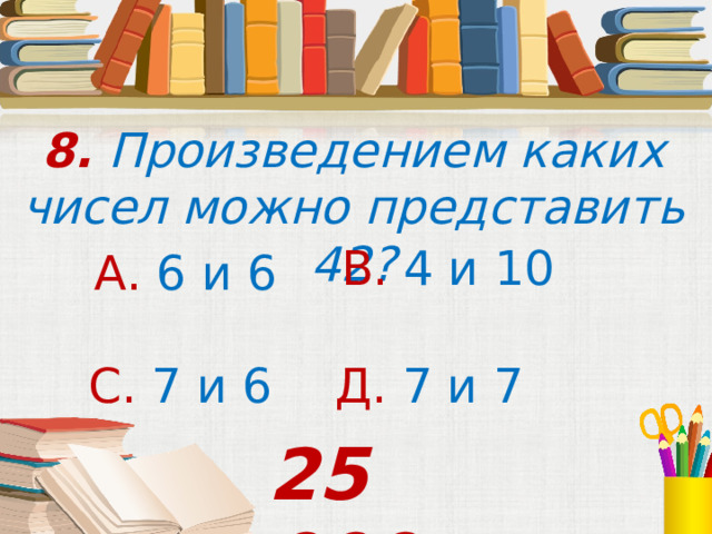8. Произведением каких чисел можно представить 42? В. 4 и 10 А. 6 и 6 С. 7 и 6  Д. 7 и 7 25 000 