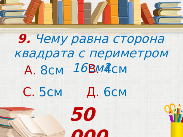 9. Чему равна сторона квадрата с периметром 16см? В. 4см А. 8см С. 5см  Д. 6см 50 000 