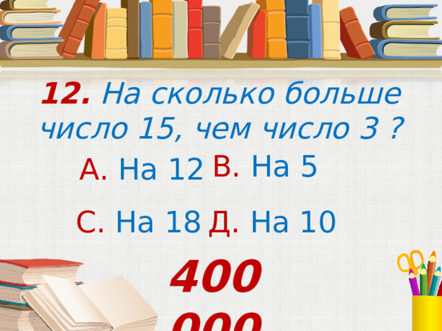 12. На сколько больше число 15, чем число 3 ? В. На  5 А. На 12 С. На  18 Д. На 10 400 000 