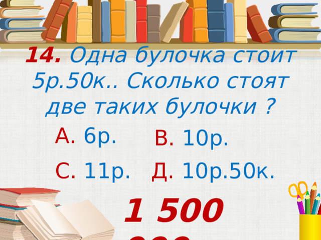 14. Одна булочка стоит 5р.50к.. Сколько стоят две таких булочки ? А. 6р. В. 10р. С. 11р. Д. 10р.50к. 1 500 000 