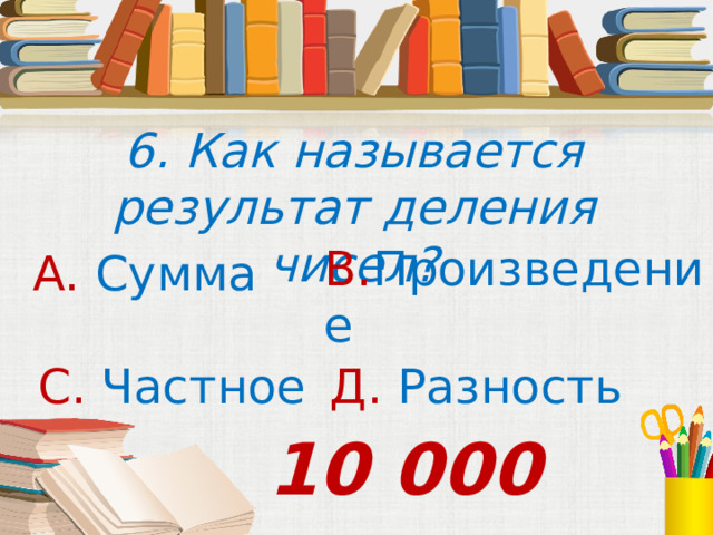 6. Как называется результат деления чисел? В. Произведение А. Сумма С. Частное Д. Разность 10 000 