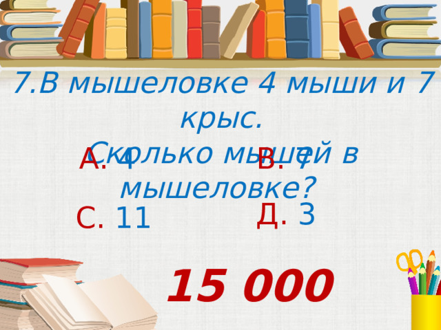 7.В мышеловке 4 мыши и 7 крыс. Сколько мышей в мышеловке? А. 4 В. 7 Д. 3 С. 11 15 000 