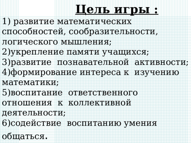  Цель игры :  1) развитие математических способностей, сообразительности, логического мышления;  2)укрепление памяти учащихся;  3)развитие познавательной активности;  4)формирование интереса к изучению математики;  5)воспитание ответственного отношения к коллективной деятельности;  6)содействие воспитанию умения общаться . 