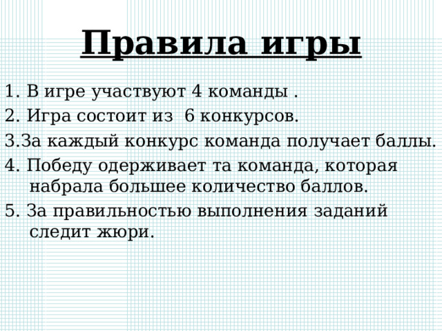 Правила игры 1. В игре участвуют 4 команды . 2. Игра состоит из 6 конкурсов. 3.За каждый конкурс команда получает баллы. 4. Победу одерживает та команда, которая набрала большее количество баллов. 5. За правильностью выполнения заданий следит жюри. 