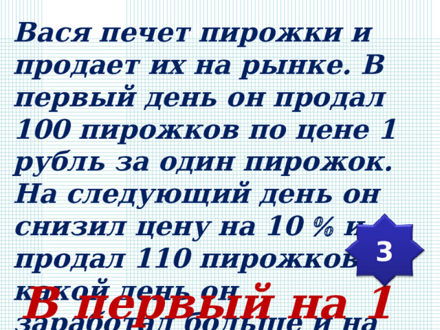 Вася печет пирожки и продает их на рынке. В первый день он продал 100 пирожков по цене 1 рубль за один пирожок. На следующий день он снизил цену на 10  и продал 110 пирожков. В какой день он заработал больше и на сколько? 3 В первый на 1 рубль. 