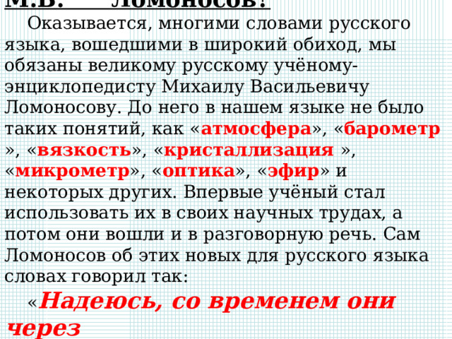 Какие слова ввел в обиход М.В. Ломоносов? Оказывается, многими словами русского языка, вошедшими в широкий обиход, мы обязаны великому русскому учёному-энциклопедисту Михаилу Васильевичу Ломоносову. До него в нашем языке не было таких понятий, как « атмосфера », « барометр », « вязкость », « кристаллизация », « микрометр », « оптика », « эфир » и некоторых других. Впервые учёный стал использовать их в своих научных трудах, а потом они вошли и в разговорную речь. Сам Ломоносов об этих новых для русского языка словах говорил так: « Надеюсь, со временем они через употребление всем знакомы будут ». 