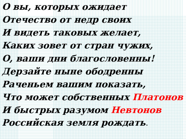 О вы, которых ожидает Отечество от недр своих И видеть таковых желает, Каких зовет от стран чужих, О, ваши дни благословенны! Дерзайте ныне ободренны Раченьем вашим показать, Что может собственных Платонов И быстрых разумом Невтонов Российская земля рождать . 
