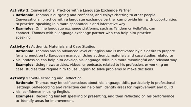 Activity  3:  Conversational  Practice  with  a  Language  Exchange  Partner Rationale :  Thomas  is  outgoing  and  confident,  and  enjoys  chatting  to  other  people.  Conversational  practice with a language exchange partner can provide him with opportunities to practice speaking  in  a  more  spontaneous  and  interactive  way. Examples :  Online  language  exchange  platforms,  such  as  Tandem  or  HelloTalk,  can  connect  Thomas  with  a  language  exchange  partner  who  can  help  him  practice  speaking. A c t i v i t y  4 :  A u t h e n t i c  M a t e r i a l s  a n d  C a s e  S t u d i e s Rationale :  Thomas  has  an  advanced  level  of  English  and  is  motivated  by  his  desire  to  prepare  for  a  promotion to European manager. Using authentic materials and case studies related to his profession  can  help  him  develop  his  language  skills  in  a  more  meaningful  and  relevant  way. Examples :  Using  news  articles,  videos,  or  podcasts  related  to  his  profession,  or  working  on  case  studies  that  require  him  to  use  English  to  solve  problems  or  make  decisions. A c t i v i t y  5 :  S e l f - R e c o r d i n g  a n d  R e f l e c t i o n Rationale : Thomas may be self-conscious about his language skills, particularly in professional  settings.  Self-recording  and  reflection  can  help  him  identify  areas  for  improvement  and  build  his  confidence  in  using  English. Examples :  Recording  himself  speaking  or  presenting,  and  then  reflecting  on  his  performance  to  identify  areas  for  improvement. 