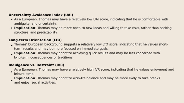 Uncertainty  Avoidance  Index  (UAI) As  a  European,  Thomas  may  have  a  relatively  low  UAI  score,  indicating  that  he  is  comfortable  with  ambiguity  and  uncertainty. Implication :  Thomas  may  be  more  open  to  new  ideas  and  willing  to  take  risks,  rather  than  seeking  structure  and  predictability. Long-term  Orientation  (LTO) Thomas'  European  background  suggests  a  relatively  low  LTO  score,  indicating  that  he  values  short-term  results  and  may  be  more  focused  on  immediate  goals. Implication :  Thomas  may  prioritize  achieving  quick  results  and  may  be  less  concerned  with  long-term  consequences  or  traditions. Indulgence  vs.  Restraint  (IVR) As  a  European,  Thomas  may  have  a  relatively  high  IVR  score,  indicating  that  he  values  enjoyment  and  leisure  time. Implication :  Thomas  may  prioritize  work-life  balance  and  may  be  more  likely  to  take  breaks  and  enjoy  social  activities. 
