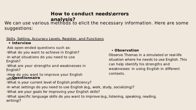 How  to  conduct  needs\errors  analysis? We  can  use  various  methods  to  elicit  the  necessary  information.  Here  are  some  suggestions: Skills ,  Setting,  Accuracy  Levels,  Register,  and  Functions Interview Ask  open-ended  questions  such  as: -What  do  you  want  to  achieve  in  English? -In  what  situations  do  you  need  to  use  English? -What  are  your  strengths  and  weaknesses  in  English? -How  do  you  want  to  improve  your  English  skills? Observation Observe Thomas in a simulated or real-life  situation where he needs to use English. This  c a n  h e l p  i d e n t i f y  h i s  s t r e n g t h s  a n d  w e a k n e ss e s i n  u s i n g  E n g li s h  i n  d i ff e r e n t  c o n t e x t s . Questionnaire -What  is  your  current  level  of  English  proficiency? -In  what  settings  do  you  need  to  use  English (e.g.,  work,  study,  socializing)? -What  are  your  goals  for  improving  your  English  skills? -What  specific  language  skills  do  you  want  to  improve (e.g., listening,  speaking,  reading,  writing)? 