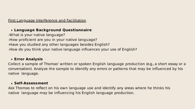 First  Lan g uage  Interference  and  Facilitation Language  Background  Questionnaire - W h a t  i s  y o u r  n a t i v e  l a n g u a g e ? - H o w  p r o f i c i e n t  a r e  y o u  i n  y o u r  n a t i v e  l a n g u a g e ? -Have  you  studied  any  other  languages  besides  English? -How  do  you  think  your  native  language  influences  your  use  of  English? Error  Analysis Collect a sample of Thomas' written or spoken English language production (e.g., a short essay or a  conversation).  Analyze  the  sample  to  identify  any  errors  or  patterns  that  may  be  influenced  by  his  native  language. Self-Assessment Ask  Thomas  to  reflect  on  his  own  language  use  and  identify  any  areas  where  he  thinks  his  native  language  may  be  influencing  his  English  language  production. 