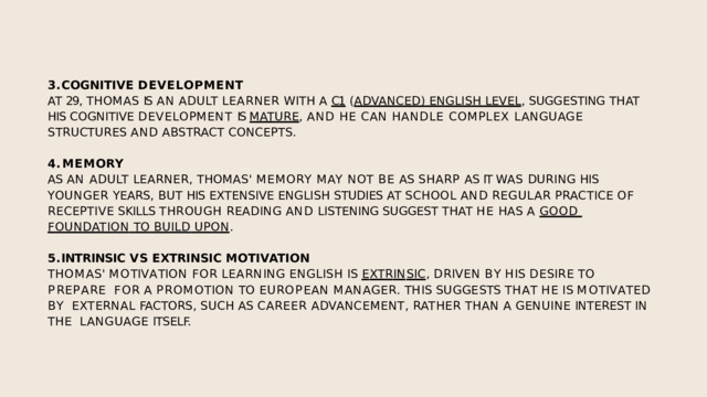 COGNITIVE  DEVELOPMENT AT  29,  THOMAS  IS  AN  ADULT  LEARNER  WITH  A  C1  ( ADVANCED)  ENGLISH  LEVEL ,  SUGGESTING  THAT  HIS COGNITIVE DEVELOPMENT IS MATURE , AND HE CAN HANDLE COMPLEX LANGUAGE  STRUCTURES  AND  ABSTRACT  CONCEPTS. MEMORY AS AN ADULT LEARNER, THOMAS' MEMORY MAY NOT BE AS SHARP AS IT WAS DURING HIS  YOUNGER  YEARS,  BUT  HIS  EXTENSIVE  ENGLISH  STUDIES  AT  SCHOOL  AND  REGULAR  PRACTICE  OF  RECEPTIVE SKILLS THROUGH READING AND LISTENING SUGGEST THAT HE HAS A GOOD  FOUNDATION  TO  BUILD  UPON . INTRINSIC  VS  EXTRINSIC  MOTIVATION T H O M A S '  M O T I V A T I O N  F O R  L E A R N I N G  E N G L I S H  I S  E X T R I N S I C ,  D R I V E N  B Y  H I S  D E S I R E  T O  P R E P A R E F O R  A  P R O M O T I O N  T O  E U R O P E A N  M A N A G E R .  T H I S  S U GG E S T S  T H A T  H E  I S  M O T I V A T E D  B Y EXTERNAL  FACTORS,  SUCH  AS  CAREER  ADVANCEMENT,  RATHER  THAN  A  GENUINE  INTEREST  IN  THE  LANGUAGE  ITSELF. 