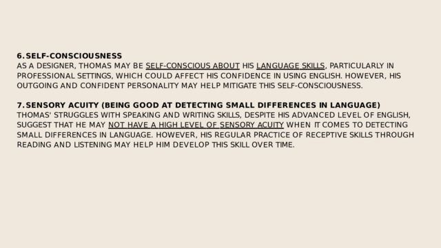 SELF-CONSCIOUSNESS AS  A  DESIGNER,  THOMAS  MAY  BE  SELF-CONSCIOUS  ABOUT  HIS  LANGUAGE  SKILLS ,  PARTICULARLY  IN  PROFESSIONAL  SETTINGS,  WHICH  COULD  AFFECT  HIS  CONFIDENCE  IN  USING  ENGLISH.  HOWEVER,  HIS  OUTGOING  AND  CONFIDENT  PERSONALITY  MAY  HELP  MITIGATE  THIS  SELF-CONSCIOUSNESS. SENSORY  ACUITY  (BEING  GOOD  AT  DETECTING  SMALL  DIFFERENCES  IN  LANGUAGE) THOMAS'  STRUGGLES  WITH  SPEAKING  AND  WRITING  SKILLS,  DESPITE  HIS  ADVANCED  LEVEL  OF  ENGLISH,  SUGGEST THAT HE MAY NOT HAVE A HIGH LEVEL OF SENSORY ACUITY  WHEN IT COMES TO DETECTING  SMALL  DIFFERENCES  IN  LANGUAGE.  HOWEVER,  HIS  REGULAR  PRACTICE  OF  RECEPTIVE  SKILLS  THROUGH  READING  AND  LISTENING  MAY  HELP  HIM  DEVELOP  THIS  SKILL  OVER  TIME. 