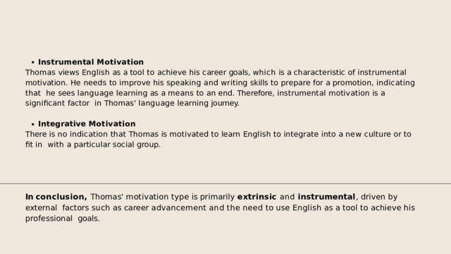 Instrumental  Motivation Thomas views English as a tool to achieve his career goals, which is a characteristic of instrumental  motivation.  He  needs  to  improve  his  speaking  and  writing  skills  to  prepare  for  a  promotion,  indicating  that  he  sees  language  learning  as  a  means  to  an  end.  Therefore,  instrumental  motivation  is  a  significant  factor  in  Thomas'  language  learning  journey. Integrative  Motivation There  is  no  indication  that  Thomas  is  motivated  to  learn  English  to  integrate  into  a  new  culture  or  to  fit  in  with  a  particular  social  group. In conclusion, Thomas' motivation type is primarily extrinsic and instrumental , driven by external  factors  such  as  career  advancement  and  the  need  to  use  English  as  a  tool  to  achieve  his  professional  goals. 
