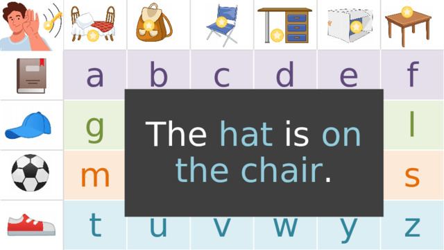 a g b c h m t n d i u e j o v p k f w r l s y z The hat is on  the chair . TEACHER’S NOTES: Note, the images in the boxes are just for example . Replace the images with the target language or vocabulary you will use in the game (feel free to use images or text). If a 5x5 chart layout fits better for your target language, one is provided for you at the end of this PowerPoint.  
