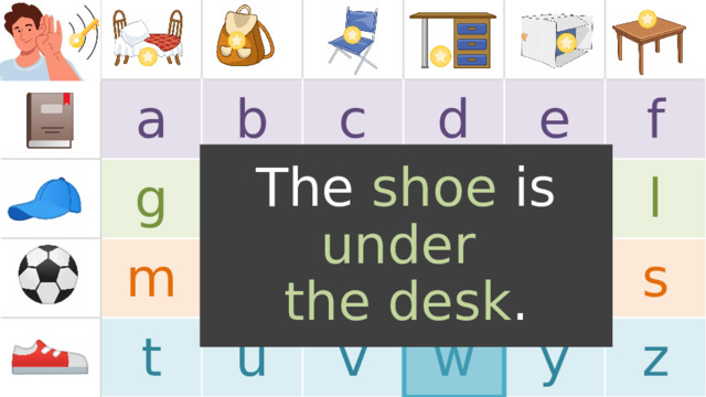 a b g m c h t n d i u o j e v p f k w l r s y z The shoe is under  the desk . TEACHER’S NOTES: Note, the images in the boxes are just for example . Replace the images with the target language or vocabulary you will use in the game (feel free to use images or text). If a 5x5 chart layout fits better for your target language, one is provided for you at the end of this PowerPoint.  