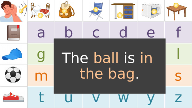 a g b c h m t n d i u e j o v p k f w r l s y z The ball is in  the bag . TEACHER’S NOTES: Note, the images in the boxes are just for example . Replace the images with the target language or vocabulary you will use in the game (feel free to use images or text). If a 5x5 chart layout fits better for your target language, one is provided for you at the end of this PowerPoint.  
